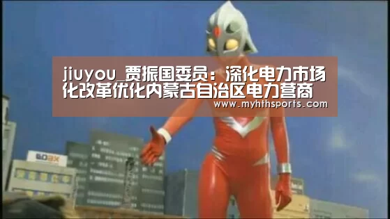 jiuyou_贾振国委员:深化电力市场化改革优化内蒙古自治区电力营商环境(图2) 九游棋牌官网