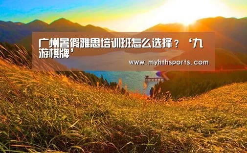广州暑假雅思培训班怎么选择?‘九游棋牌’(图1) 九游彩票